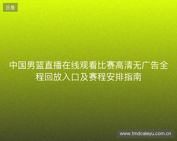 中国男篮直播在线观看比赛高清无广告全程回放入口及赛程安排指南 中国男篮直播在线观看比赛高清无广告全程回放入口及赛程安排指南
